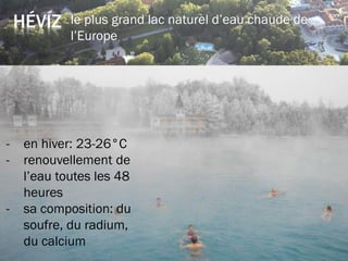 HÉVÍZ le plus grand lac naturel d’eau chaude de
l’Europe
température: en été: 33-35°C
- en hiver: 23-26°C
- renouvellement de
l’eau toutes les 48
heures
- sa composition: du
soufre, du radium,
du calcium
 