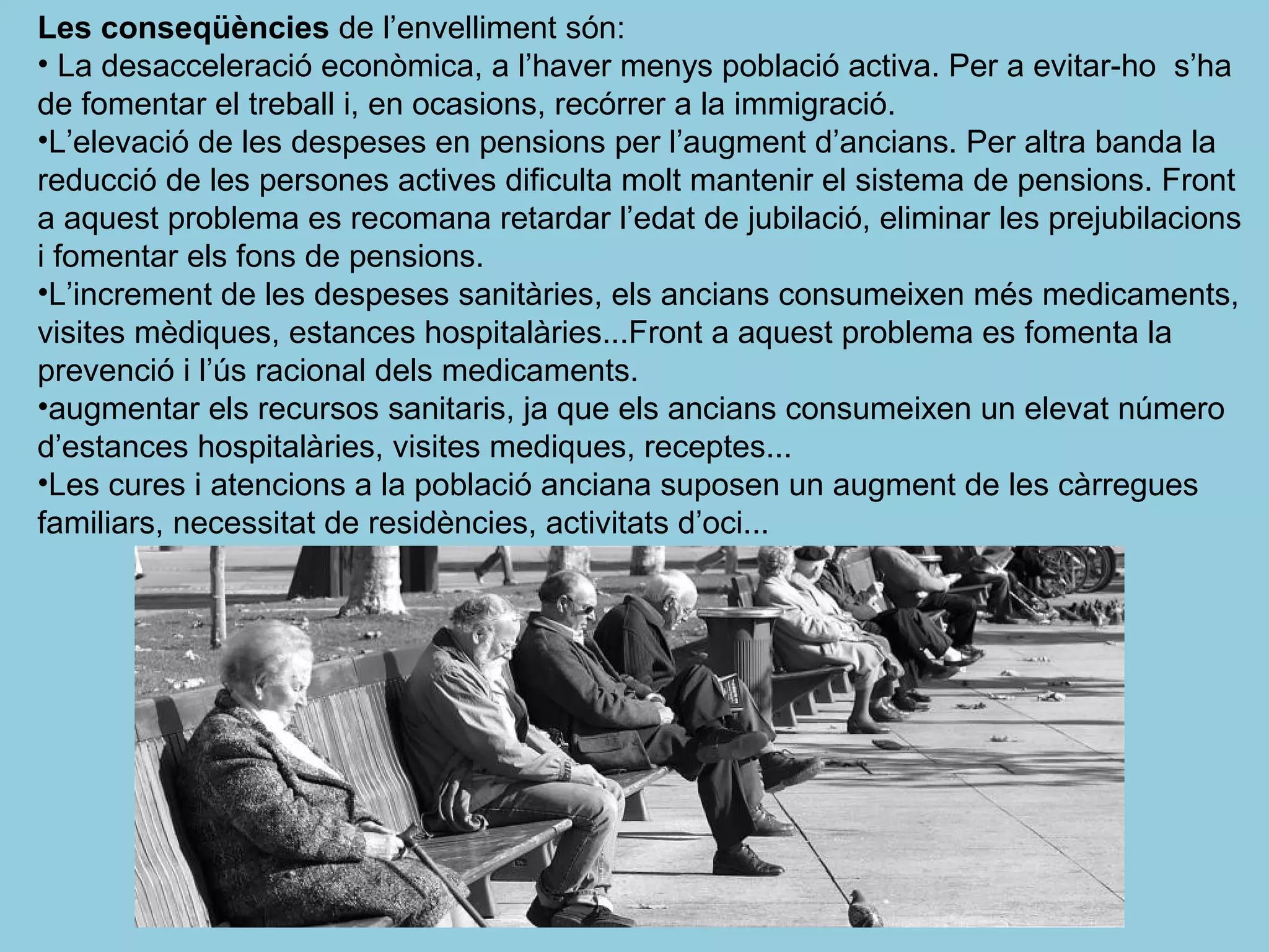 Les conseqüències de l’envelliment són:
• La desacceleració econòmica, a l’haver menys població activa. Per a evitar-ho s’ha
de fomentar el treball i, en ocasions, recórrer a la immigració.
•L’elevació de les despeses en pensions per l’augment d’ancians. Per altra banda la
reducció de les persones actives dificulta molt mantenir el sistema de pensions. Front
a aquest problema es recomana retardar l’edat de jubilació, eliminar les prejubilacions
i fomentar els fons de pensions.
•L’increment de les despeses sanitàries, els ancians consumeixen més medicaments,
visites mèdiques, estances hospitalàries...Front a aquest problema es fomenta la
prevenció i l’ús racional dels medicaments.
•augmentar els recursos sanitaris, ja que els ancians consumeixen un elevat número
d’estances hospitalàries, visites mediques, receptes...
•Les cures i atencions a la població anciana suposen un augment de les càrregues
familiars, necessitat de residències, activitats d’oci...
 