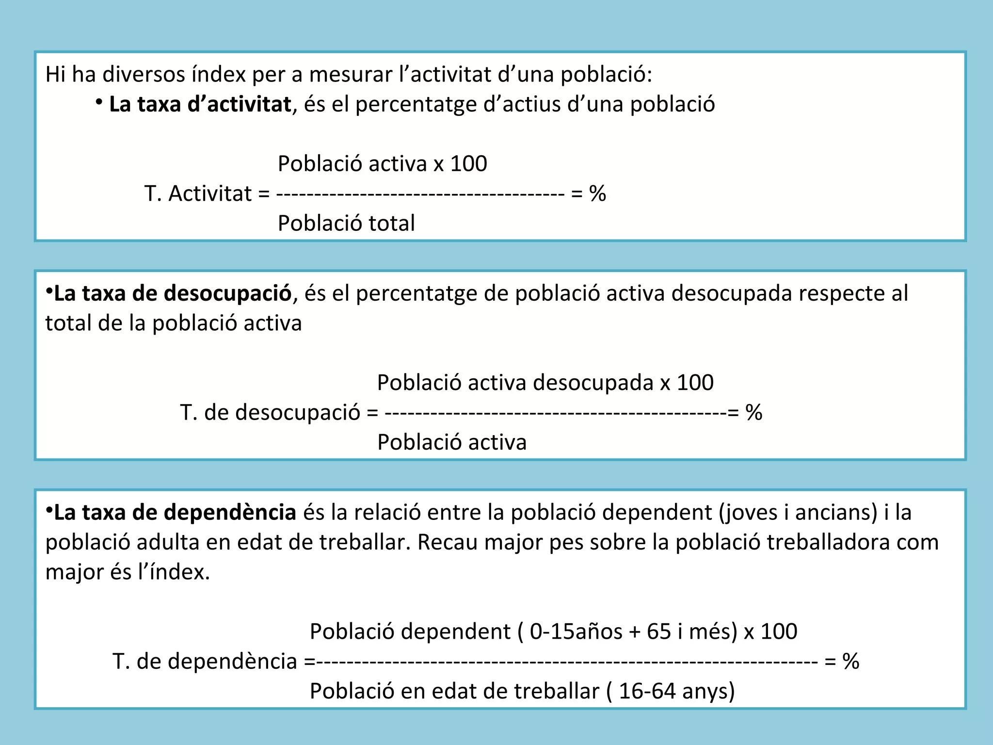 Hi ha diversos índex per a mesurar l’activitat d’una població:
     • La taxa d’activitat, és el percentatge d’actius d’una població

                         Població activa x 100
          T. Activitat = -------------------------------------- = %
                         Població total

•La taxa de desocupació, és el percentatge de població activa desocupada respecte al
total de la població activa

                                 Població activa desocupada x 100
              T. de desocupació = ---------------------------------------------= %
                                 Població activa

•La taxa de dependència és la relació entre la població dependent (joves i ancians) i la
població adulta en edat de treballar. Recau major pes sobre la població treballadora com
major és l’índex.

                        Població dependent ( 0-15años + 65 i més) x 100
      T. de dependència =------------------------------------------------------------------ = %
                        Població en edat de treballar ( 16-64 anys)
 