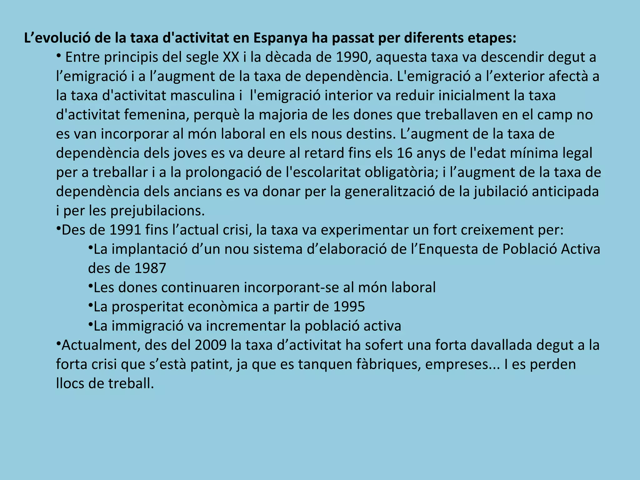 L’evolució de la taxa d'activitat en Espanya ha passat per diferents etapes:
     • Entre principis del segle XX i la dècada de 1990, aquesta taxa va descendir degut a
     l’emigració i a l’augment de la taxa de dependència. L'emigració a l’exterior afectà a
     la taxa d'activitat masculina i l'emigració interior va reduir inicialment la taxa
     d'activitat femenina, perquè la majoria de les dones que treballaven en el camp no
     es van incorporar al món laboral en els nous destins. L’augment de la taxa de
     dependència dels joves es va deure al retard fins els 16 anys de l'edat mínima legal
     per a treballar i a la prolongació de l'escolaritat obligatòria; i l’augment de la taxa de
     dependència dels ancians es va donar per la generalització de la jubilació anticipada
     i per les prejubilacions.
     •Des de 1991 fins l’actual crisi, la taxa va experimentar un fort creixement per:
           •La implantació d’un nou sistema d’elaboració de l’Enquesta de Població Activa
           des de 1987
           •Les dones continuaren incorporant-se al món laboral
           •La prosperitat econòmica a partir de 1995
           •La immigració va incrementar la població activa
     •Actualment, des del 2009 la taxa d’activitat ha sofert una forta davallada degut a la
     forta crisi que s’està patint, ja que es tanquen fàbriques, empreses... I es perden
     llocs de treball.
 