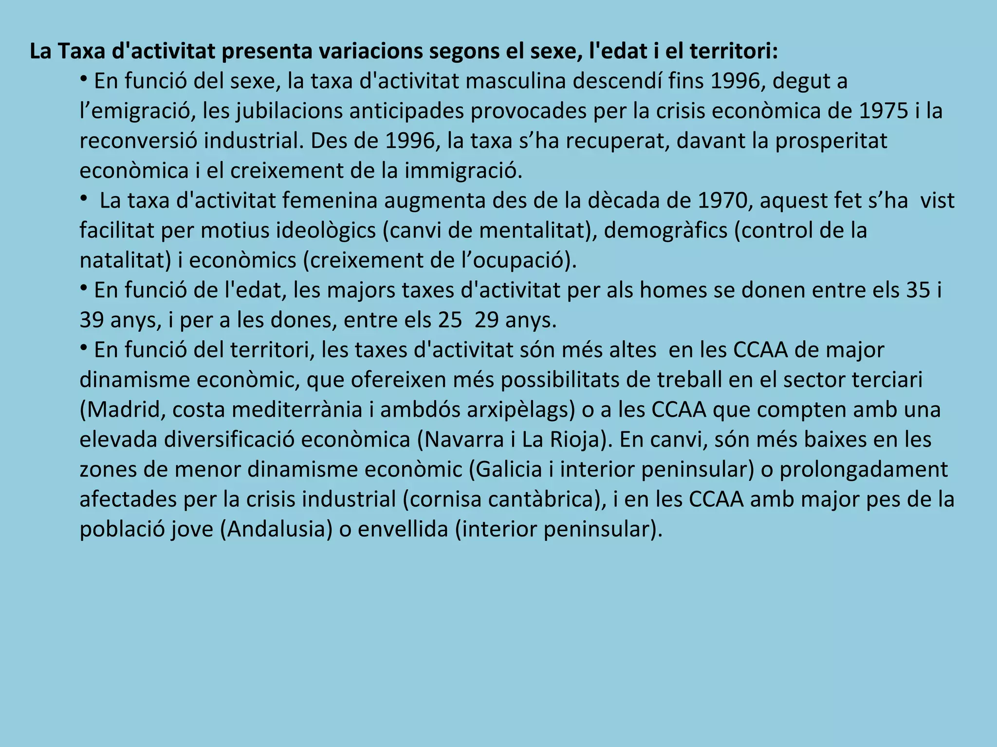 La Taxa d'activitat presenta variacions segons el sexe, l'edat i el territori:
     • En funció del sexe, la taxa d'activitat masculina descendí fins 1996, degut a
     l’emigració, les jubilacions anticipades provocades per la crisis econòmica de 1975 i la
     reconversió industrial. Des de 1996, la taxa s’ha recuperat, davant la prosperitat
     econòmica i el creixement de la immigració.
     • La taxa d'activitat femenina augmenta des de la dècada de 1970, aquest fet s’ha vist
     facilitat per motius ideològics (canvi de mentalitat), demogràfics (control de la
     natalitat) i econòmics (creixement de l’ocupació).
     • En funció de l'edat, les majors taxes d'activitat per als homes se donen entre els 35 i
     39 anys, i per a les dones, entre els 25 29 anys.
     • En funció del territori, les taxes d'activitat són més altes en les CCAA de major
     dinamisme econòmic, que ofereixen més possibilitats de treball en el sector terciari
     (Madrid, costa mediterrània i ambdós arxipèlags) o a les CCAA que compten amb una
     elevada diversificació econòmica (Navarra i La Rioja). En canvi, són més baixes en les
     zones de menor dinamisme econòmic (Galicia i interior peninsular) o prolongadament
     afectades per la crisis industrial (cornisa cantàbrica), i en les CCAA amb major pes de la
     població jove (Andalusia) o envellida (interior peninsular).
 