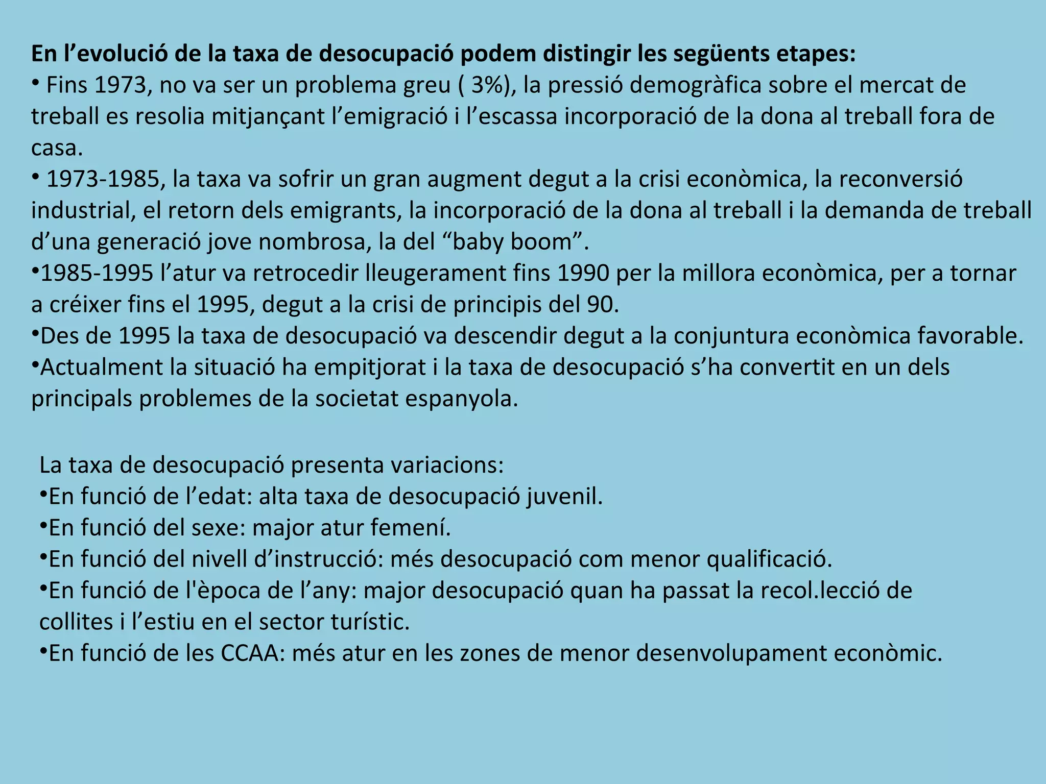 En l’evolució de la taxa de desocupació podem distingir les següents etapes:
• Fins 1973, no va ser un problema greu ( 3%), la pressió demogràfica sobre el mercat de
treball es resolia mitjançant l’emigració i l’escassa incorporació de la dona al treball fora de
casa.
• 1973-1985, la taxa va sofrir un gran augment degut a la crisi econòmica, la reconversió
industrial, el retorn dels emigrants, la incorporació de la dona al treball i la demanda de treball
d’una generació jove nombrosa, la del “baby boom”.
•1985-1995 l’atur va retrocedir lleugerament fins 1990 per la millora econòmica, per a tornar
a créixer fins el 1995, degut a la crisi de principis del 90.
•Des de 1995 la taxa de desocupació va descendir degut a la conjuntura econòmica favorable.
•Actualment la situació ha empitjorat i la taxa de desocupació s’ha convertit en un dels
principals problemes de la societat espanyola.

La taxa de desocupació presenta variacions:
•En funció de l’edat: alta taxa de desocupació juvenil.
•En funció del sexe: major atur femení.
•En funció del nivell d’instrucció: més desocupació com menor qualificació.
•En funció de l'època de l’any: major desocupació quan ha passat la recol.lecció de
collites i l’estiu en el sector turístic.
•En funció de les CCAA: més atur en les zones de menor desenvolupament econòmic.
 