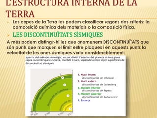  Les capes de la Terra les podem classificar segons dos criteris: la
composició química dels materials o la composició física.
 LES DISCONTINUÏTATS SÍSMIQUES
A més podem distingir-hi les que anomenem DISCONTINUÏTATS que
són punts que marquen el límit entre plaques i en aquests punts la
velocitat de les ones sísmiques varia considerablement:
L’ESTRUCTURA INTERNA DE LA
TERRA
 