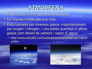 ATMOSFERAATMOSFERA
 És la massa d’aire que envolta la Terra.És la massa d’aire que envolta la Terra.
 És imprescindible per a la vida.És imprescindible per a la vida.
 Està formada per diversos gasos: majoritariamentEstà formada per diversos gasos: majoritariament
per oxígen i nitrogen, i una petita quantitat d’ altresper oxígen i nitrogen, i una petita quantitat d’ altres
gasos com diòxid de carboni i vapor d’ aiguagasos com diòxid de carboni i vapor d’ aigua
– http://www.edu365.com/aulanet/aracne/htmls/mp/index0http://www.edu365.com/aulanet/aracne/htmls/mp/index0
a.htma.htm
 