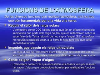 FUNCIONS DE L’ATMOSFERAFUNCIONS DE L’ATMOSFERA
De les diverses funcions que realitza l’atmosfera, n’hi ha tresDe les diverses funcions que realitza l’atmosfera, n’hi ha tres
que sónque són fonamentals per a la vida a la terra:fonamentals per a la vida a la terra:
 Regula el calor dels raigs solarsRegula el calor dels raigs solars
– L’atmosfera conté CO2 i altres gasos que fan un efecte hivernacle:L’atmosfera conté CO2 i altres gasos que fan un efecte hivernacle:
impideixen que parts dels raigs del Sol que es reflecteixen sobre laimpideixen que parts dels raigs del Sol que es reflecteixen sobre la
superfície de la Terra retornin de nou cap a l’espai. Si l’ atmosferasuperfície de la Terra retornin de nou cap a l’espai. Si l’ atmosfera
no regulés la radiació solar, a la Terra hi faria tant fred que seriano regulés la radiació solar, a la Terra hi faria tant fred que seria
impossible la vida.impossible la vida.
 Impedeix que passin els raigs ultraviolatsImpedeix que passin els raigs ultraviolats
– La capa d’ozó de l’atmosfera atura bona part dels raigs del Sol. SiLa capa d’ozó de l’atmosfera atura bona part dels raigs del Sol. Si
són molt intenses, aquestes radiacions destrueixen els éssers vius.són molt intenses, aquestes radiacions destrueixen els éssers vius.
 Conté oxigen i vapor d’aiguaConté oxigen i vapor d’aigua
– L’atmosfera conté l’ O2 que necessitem els éssers vius per respirarL’atmosfera conté l’ O2 que necessitem els éssers vius per respirar
i el vapor d’aigua que proporciona humitat per realitzat les funcionsi el vapor d’aigua que proporciona humitat per realitzat les funcions
vitals.vitals.
 
