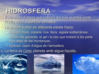 HIDROSFERAHIDROSFERA
• És la capa d’aigua que cobreix les tres quartes partsÉs la capa d’aigua que cobreix les tres quartes parts
(75%) de la superfície terrestre.(75%) de la superfície terrestre.
• La podem trobar en diferents estats físics:La podem trobar en diferents estats físics:
– Líquida: mars, oceans, rius, llacs, aigües subterrànies.Líquida: mars, oceans, rius, llacs, aigües subterrànies.
– Sòlida: les glaceres, el gel i la neu que trobem a les partsSòlida: les glaceres, el gel i la neu que trobem a les parts
més altes de les muntanyes.més altes de les muntanyes.
– Gasosa: vapor d’aigua de l’atmosfera.Gasosa: vapor d’aigua de l’atmosfera.
• La terra ésLa terra és l’únicl’únic planeta amb aigua líquida.planeta amb aigua líquida.
 