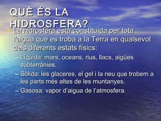 QUÈ ÉS LAQUÈ ÉS LA
HIDROSFERA?HIDROSFERA?
• La hidrosfera està constituïda per totaLa hidrosfera està constituïda per tota
l’aigua que es troba a la Terra en qualsevoll’aigua que es troba a la Terra en qualsevol
dels diferents estats físics:dels diferents estats físics:
– Líquida: mars, oceans, rius, llacs, aigüesLíquida: mars, oceans, rius, llacs, aigües
subterrànies.subterrànies.
– Sòlida: les glaceres, el gel i la neu que trobem aSòlida: les glaceres, el gel i la neu que trobem a
les parts més altes de les muntanyes.les parts més altes de les muntanyes.
– Gasosa: vapor d’aigua de l’atmosfera.Gasosa: vapor d’aigua de l’atmosfera.
 