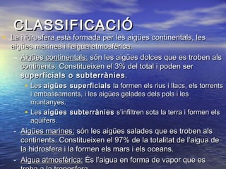 CLASSIFICACIÓCLASSIFICACIÓ
• La hidrosfera està formada per les aigües continentals, lesLa hidrosfera està formada per les aigües continentals, les
aigües marines i l’aigua atmosfèrica.aigües marines i l’aigua atmosfèrica.
– Aigües continentals:Aigües continentals: són les aigües dolces que es troben alssón les aigües dolces que es troben als
continents. Constitueixen el 3% del total i poden sercontinents. Constitueixen el 3% del total i poden ser
superficials o subterràniessuperficials o subterrànies ..
• LesLes aigües superficialsaigües superficials la formen els rius i llacs, els torrentsla formen els rius i llacs, els torrents
i embassaments, i les aigües gelades dels pols i lesi embassaments, i les aigües gelades dels pols i les
muntanyes.muntanyes.
• LesLes aigües subterràniesaigües subterrànies s’infiltren sota la terra i formen elss’infiltren sota la terra i formen els
aqüífers.aqüífers.
- Aigües marines:Aigües marines: són les aigües salades que es troben alssón les aigües salades que es troben als
continents. Constitueixen el 97% de la totalitat de l’aigua decontinents. Constitueixen el 97% de la totalitat de l’aigua de
la hidrosfera i la formen els mars i els oceans.la hidrosfera i la formen els mars i els oceans.
- Aigua atmosfèrica:Aigua atmosfèrica: És l’aigua en forma de vapor que esÉs l’aigua en forma de vapor que es
 