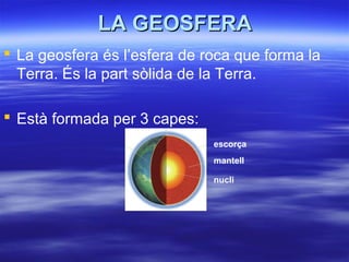LA GEOSFERALA GEOSFERA
 La geosfera és l’esfera de roca que forma la
Terra. És la part sòlida de la Terra.
 Està formada per 3 capes:
escorça
mantell
nucli
 