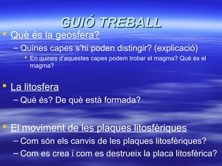 GUIÓ TREBALLGUIÓ TREBALL
 Què és la geosfera?
– Quines capes s’hi poden distingir? (explicació)
 En quines d’aquestes capes podem trobar el magma? Què és el
magma?
 La litosfera
– Què és? De què està formada?
 El moviment de les plaques litosfèriques
– Com són els canvis de les plaques litosfèriques?
– Com es crea i com es destrueix la placa litosfèrica?
 