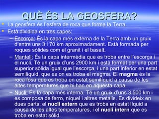QUÈ ÉS LA GEOSFERA?QUÈ ÉS LA GEOSFERA?
 La geosfera és l’esfera de roca que forma la Terra.
 Està dividida en tres capes:
– Escorça: És la capa més externa de la Terra amb un gruix
d’entre uns 3 i 70 km aproximadament. Està formada per
roques sòlides com el granit i el basalt.
– Mantell: És la capa intermèdia que es troba entre l’escorça i
el nucli. Té un gruix d’uns 2900 km i està format per una part
superior sòlida igual que l’escorça, i una part inferior en estat
semilíquid, que es on es troba el magma. El magma és la
roca fosa que es troba en estat semilíquid a causa de les
altes temperatures que hi han en aquesta capa.
– Nucli: És la capa més interna. Té un gruix d’uns 3.500 km i
es composa de ferro, níquel i altres metalls. Es divideix en
dues parts: el nucli extern que es troba en estat líquid a
causa de les altes temperatures, i el nucli intern que es
troba en estat sòlid.
 