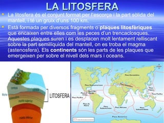 LA LITOSFERALA LITOSFERA
 La litosfera és el conjunt format per l’escorça i la part sòlida del
mantell, i té un gruix d’uns 100 km.
 Està formada per diversos fragments o plaques litosfèriques
que encaixen entre elles com les peces d’un trencaclosques.
Aquestes plaques suren i es desplacen molt lentament relliscant
sobre la part semilíquida del mantell, on es troba el magma
(astenosfera). Els continents són les parts de les plaques que
emergeixen per sobre el nivell dels mars i oceans.
 