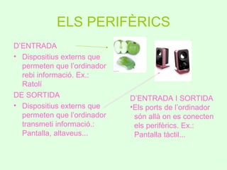 ELS PERIFÈRICS
D’ENTRADA
• Dispositius externs que
  permeten que l’ordinador
  rebi informació. Ex.:
  Ratolí
DE SORTIDA                   D’ENTRADA I SORTIDA
• Dispositius externs que    •Els ports de l’ordinador
  permeten que l’ordinador    són allà on es conecten
  transmeti informació.:      els perifèrics. Ex.:
  Pantalla, altaveus...       Pantalla tàctil...
 