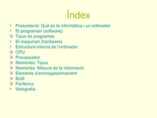 Índex
• Presentació: Què és la informàtica i un ordinador
• El programari (software)
  Tipus de programes
• El maquinari (hardware)
• Estructura interna de l’ordinador
  CPU
  Processador
  Memòries: Tipus
  Memòries: Mesura de la informació
  Elements d’emmagatzemament
  BUS
  Periferics
• Webgrafia
 