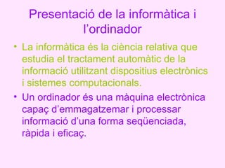 Presentació de la informàtica i
            l’ordinador
• La informàtica és la ciència relativa que
  estudia el tractament automàtic de la
  informació utilitzant dispositius electrònics
  i sistemes computacionals.
• Un ordinador és una màquina electrònica
  capaç d’emmagatzemar i processar
  informació d’una forma seqüenciada,
  ràpida i eficaç.
 