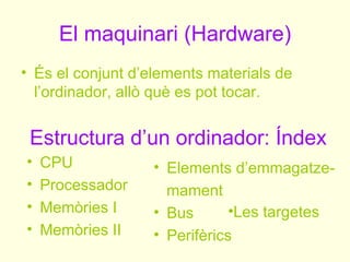 El maquinari (Hardware)
• És el conjunt d’elements materials de
  l’ordinador, allò què es pot tocar.


 Estructura d’un ordinador: Índex
•   CPU            • Elements d’emmagatze-
•   Processador      mament
•   Memòries I     • Bus       •Les targetes
•   Memòries II    • Perifèrics
 