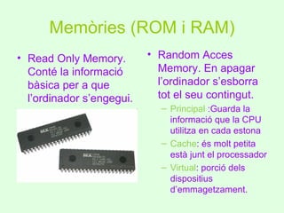 Memòries (ROM i RAM)
• Read Only Memory.        • Random Acces
  Conté la informació        Memory. En apagar
  bàsica per a que           l’ordinador s’esborra
  l’ordinador s’engegui.     tot el seu contingut.
                             – Principal :Guarda la
                               informació que la CPU
                               utilitza en cada estona
                             – Cache: és molt petita
                               està junt el processador
                             – Virtual: porció dels
                               dispositius
                               d’emmagetzament.
 