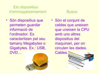 Els dispositius
 d’emmagatzemament                Busos

• Són dispositius que     • Són el conjunt de
  permeten guardar          cables que uneixen
  informació de             que uneixen la CPU
  l’ordinador. Es           amb uns altres
  caracteritzen pel seu     dispositius del
  tamany Megabytes o        maquinari, per on
  Gigabytes. Ex.: USB,      circulen les dades.
  DVD…                      Cables.
 