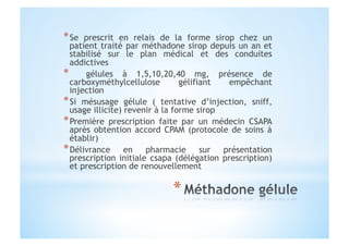 * Se prescrit en relais de la forme sirop chez un
patient traité par méthadone sirop depuis un an et
stabilisé sur le plan médical et des conduites
addictives
*  gélules à 1,5,10,20,40 mg, présence de
carboxyméthylcellulose gélifiant empêchant
injection
* Si mésusage gélule ( tentative d’injection, sniff,
usage illicite) revenir à la forme sirop
* Première prescription faite par un médecin CSAPA
après obtention accord CPAM (protocole de soins à
établir)
* Délivrance en pharmacie sur présentation
prescription initiale csapa (délégation prescription)
et prescription de renouvellement
 