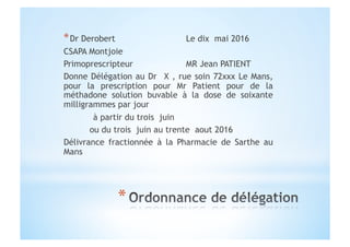 * Dr Derobert Le dix mai 2016
CSAPA Montjoie
Primoprescripteur MR Jean PATIENT
Donne Délégation au Dr X , rue soin 72xxx Le Mans,
pour la prescription pour Mr Patient pour de la
méthadone solution buvable à la dose de soixante
milligrammes par jour
à partir du trois juin
ou du trois juin au trente aout 2016
Délivrance fractionnée à la Pharmacie de Sarthe au
Mans
 