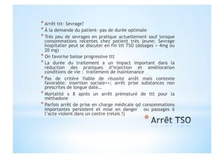 * Arrêt ttt- Sevrage?
* À la demande du patient- pas de durée optimale
* Très peu de sevrages en pratique actuellement sauf lorsque
consommations récentes chez patient très jeune; Sevrage
hospitalier peut se discuter en fin ttt TSO (dosages < 4mg ou
20 mg)
* On favorise baisse progressive ttt
* La durée du traitement a un impact important dans la
réduction des pratiques d’injection et amélioration
conditions de vie : traitement de maintenance
* Pas de critère fiable de réussite arrêt mais contexte
favorable: insertion sociale++; arrêt prise substances non
prescrites de longue date…
* Mortalité x 8 après un arrêt prématuré de ttt pour la
méthadone
* Parfois arrêt de prise en charge médicale qd consommations
importantes persistent et mise en danger ou passages à
l’acte violent dans un centre (relais ?)
 