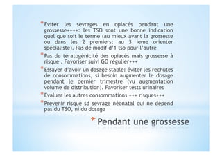 * Eviter les sevrages en opiacés pendant une
grossesse++++: les TSO sont une bonne indication
quel que soit le terme (au mieux avant la grossesse
ou dans les 2 premiers: au 3 ieme orienter
spécialiste). Pas de modif d’1 tso pour l’autre
* Pas de tératogénicité des opiacés mais grossesse à
risque . Favoriser suivi GO régulier+++
* Essayer d’avoir un dosage stable: éviter les rechutes
de consommations, si besoin augmenter le dosage
pendant le dernier trimestre (vu augmentation
volume de distribution). Favoriser tests urinaires
* Evaluer les autres consommations +++ risques+++
* Prévenir risque sd sevrage néonatal qui ne dépend
pas du TSO, ni du dosage
 