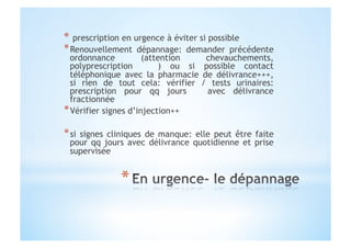 *  prescription en urgence à éviter si possible
* Renouvellement dépannage: demander précédente
ordonnance (attention chevauchements,
polyprescription ) ou si possible contact
téléphonique avec la pharmacie de délivrance+++,
si rien de tout cela: vérifier / tests urinaires:
prescription pour qq jours avec délivrance
fractionnée
* Vérifier signes d’injection++
* si signes cliniques de manque: elle peut être faite
pour qq jours avec délivrance quotidienne et prise
supervisée
 