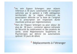 * Au sein Espace Schengen: pour séjours
inférieurs à 30 jours: autorisation de transport
sollicitée par le patient à l’ARS (délégation
territoriale) de la région d‘exercice du
prescripteur délivrée sur la base de l’original
de la prescription (en respectant durée
maximale prévue par réglementation)
* Hors de l’Espace Schengen ou pour séjour de
plus de 30 jours : contacter agence nationale
de Sécurité du médicament et des produits de
santé, Unité Réglementaire Stupéfiants et
Psychotropes qui délivre les autorisations
(prévoir 10 jours de délai)
 
