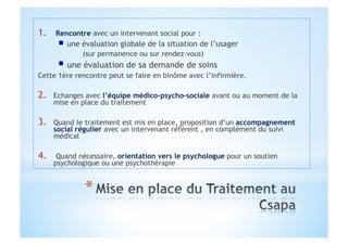 1.  Rencontre avec un intervenant social pour :
"   une évaluation globale de la situation de l’usager
(sur permanence ou sur rendez-vous)
"   une évaluation de sa demande de soins
Cette 1ère rencontre peut se faire en binôme avec l’infirmière.
2.  Echanges avec l’équipe médico-psycho-sociale avant ou au moment de la
mise en place du traitement
3.  Quand le traitement est mis en place, proposition d’un accompagnement
social régulier avec un intervenant référent , en complément du suivi
médical
4.  Quand nécessaire, orientation vers le psychologue pour un soutien
psychologique ou une psychothérapie
 