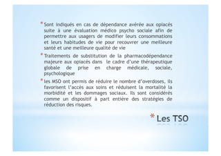 * Sont indiqués en cas de dépendance avérée aux opiacés
suite à une évaluation médico psycho sociale afin de
permettre aux usagers de modifier leurs consommations
et leurs habitudes de vie pour recouvrer une meilleure
santé et une meilleure qualité de vie
* Traitements de substitution de la pharmacodépendance
majeure aux opiacés dans le cadre d’une thérapeutique
globale de prise en charge médicale, sociale,
psychologique
* les MSO ont permis de réduire le nombre d’overdoses, ils
favorisent l’accès aux soins et réduisent la mortalité la
morbidité et les dommages sociaux. Ils sont considérés
comme un dispositif à part entière des stratégies de
réduction des risques.
 