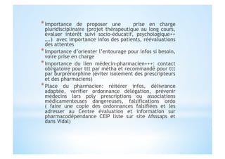 * Importance de proposer une prise en charge
pluridisciplinaire (projet thérapeutique au long cours,
évaluer intérêt suivi socio-éducatif, psychologique++
….) avec importance infos des patients, réévaluations
des attentes
* Importance d’orienter l’entourage pour infos si besoin,
voire prise en charge
* Importance du lien médecin-pharmacien+++: contact
obligatoire pour ttt par métha et recommandé pour ttt
par burprénorphine (éviter isolement des prescripteurs
et des pharmaciens)
* Place du pharmacien: réitérer infos, délivrance
adaptée, vérifier ordonnance délégation, prévenir
médecins lors poly prescriptions ou associations
médicamenteuses dangereuses, falsifications ordo
( faire une copie des ordonnances falsifiées et les
adresser au Centre évaluation et information sur
pharmacodépendance CEIP liste sur site Afsssaps et
dans Vidal)
 