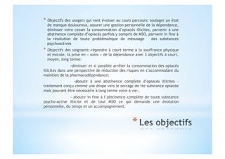 *  Objectifs des usagers qui vont évoluer au cours parcours: soulager un état
de manque douloureux, assurer une gestion personnelle de la dépendance,
diminuer voire cesser la consommation d’opiacés illicites, parvenir à une
abstinence complète d’opiacés parfois y compris de MSO, parvenir in fine à
la résolution de toute problématique de mésusage des substances
psychoactives
*  Objectifs des soignants:-répondre à court terme à la souffrance physique
et morale, la prise en « soins » de la dépendance avec 3 objectifs à court,
moyen, long terme:
-diminuer et si possible arrêter la consommation des opiacés
illicites dans une perspective de réduction des risques en s’accommodant du
maintien de la pharmacodépendance;
-aboutir à une abstinence complète d’opiacés illicites –
traitement conçu comme une étape vers le sevrage de tte substance opiacée
mais pouvant être nécessaire à long terme voire à vie-,
- aboutir in fine à l’abstinence complète de toute substance
psycho-active illicite et de tout MSO ce qui demande une évolution
personnelle, du temps et un accompagnement.
 