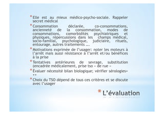 * Elle est au mieux médico-psycho-sociale. Rappeler
secret médical
* Consommation déclarée, co-consommations,
ancienneté de la consommation, modes de
consommations, comorbidités psychiatriques et
physiques, répercussions dans les champs médical,
socio-familial, psychologique, judiciaire, rituels,
entourage, autres traitements ….
* Motivations exprimée de l’usager: noter les moteurs à
l’arrêt mais aussi résistance à l’arrêt et/ou bénéfices
à la prise
* Tentatives antérieures de sevrage, substitution
(encadrée médicalement, prise tso « de rue »
* Évaluer nécessité bilan biologique; vérifier sérologies+
++
* Choix du TSO dépend de tous ces critères et se discute
avec l’usager
 