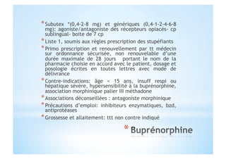 * Subutex *(0,4-2-8 mg) et génériques (0,4-1-2-4-6-8
mg): agoniste/antagoniste des récepteurs opiacés- cp
sublingual- boite de 7 cp
* Liste 1, soumis aux règles prescription des stupéfiants
* Primo prescription et renouvellement par tt médecin
sur ordonnance sécurisée, non renouvelable d’une
durée maximale de 28 jours portant le nom de la
pharmacie choisie en accord avec le patient, dosage et
posologie écrites en toutes lettres avec mode de
délivrance
* Contre-indications: âge < 15 ans, insuff respi ou
hépatique sévère, hypersensibilité à la buprénorphine,
association morphinique palier III méthadone
* Associations déconseillées : antagoniste morphinique
* Précautions d’emploi: inhibiteurs enzymatiques, bzd,
antiprotéases
* Grossesse et allaitement: ttt non contre indiqué
 
