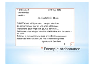 * Dr Derobert le 10 mai 2016
coordonnées
médecin
Mr Jean Patient, 32 ans
SUBUTEX huit milligrammes ne pas substituer
Un comprimé par jour en une prise sublinguale
Traitement pour vingt huit jours à partir de….
Délivrance trois fois par semaine à la Pharmacie « de sarthe »
au mans
Préciser si chevauchement avec précédente ordonnance
Possibilité délivrance en une fois si mention expresse
Signature Dr Derobert
1 1
 