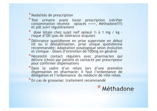 * Modalités de prescription
* Test urinaire avant toute prescription (vérifier
consommation récente opiacés ++++, Méthadone???)
et pdt suivi régulièrement
*  dose létale chez sujet naïf opiacé ½ à 1 mg / kg –
risque d’OD (pas de tolérance acquise)
* Délivrance quotidienne en prise supervisée en début
ttt ou si déstabilisation, prise unique quotidienne
recommandée; Adaptation posologique selon évolution
et clinique – Doses d’entretien 60-100mg en général
* Nécessité contact réguliers avec pharmacien qui
délivre (choisi par patient et contacté par prescripteur
pour confirmer dispensation)
* Dans le cadre d’un relais lors d’une première
dispensation en pharmacie; il faut l’ordonnance de
délégation et l’ordonnance du médecin de ville relais
* En cas de grossesse: traitement recommandé
 