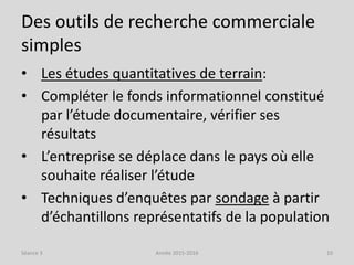 Des outils de recherche commerciale
simples
• Les études quantitatives de terrain:
• Compléter le fonds informationnel constitué
par l’étude documentaire, vérifier ses
résultats
• L’entreprise se déplace dans le pays où elle
souhaite réaliser l’étude
• Techniques d’enquêtes par sondage à partir
d’échantillons représentatifs de la population
Séance 3 Année 2015-2016 10
 