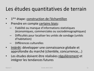 Les études quantitatives de terrain
• 1ère étape: construction de l’échantillon
• Prendre en compte certains biais:
– Fiabilité ou manque d’informations statistiques
(économiques, commerciales ou sociodémographiques)
– Difficultés pour localiser les unités de sondage (unités
d’habitation)
– Différences culturelles
• Intérêt: développer une connaissance globale et
approfondie du marché (clientèle, concurrence,…)
• Les études doivent être réalisées régulièrement et
intégrer les tendances futures
Séance 3 Année 2015-2016 11
 