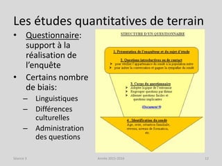 Les études quantitatives de terrain
• Questionnaire:
support à la
réalisation de
l’enquête
• Certains nombre
de biais:
– Linguistiques
– Différences
culturelles
– Administration
des questions
Séance 3 Année 2015-2016 12
 
