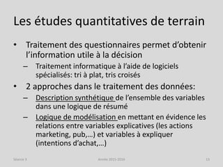 Les études quantitatives de terrain
• Traitement des questionnaires permet d’obtenir
l’information utile à la décision
– Traitement informatique à l’aide de logiciels
spécialisés: tri à plat, tris croisés
• 2 approches dans le traitement des données:
– Description synthétique de l’ensemble des variables
dans une logique de résumé
– Logique de modélisation en mettant en évidence les
relations entre variables explicatives (les actions
marketing, pub,…) et variables à expliquer
(intentions d’achat,…)
Séance 3 Année 2015-2016 13
 