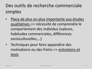 Des outils de recherche commerciale
simples
• Place de plus en plus importante aux études
qualitatives => nécessité de comprendre le
comportement des individus (valeurs,
habitudes commerciales, différences
socioculturelles,…)
• Techniques pour faire apparaître des
motivations ou des freins => entretiens et
tests
Séance 3 Année 2015-2016 14
 