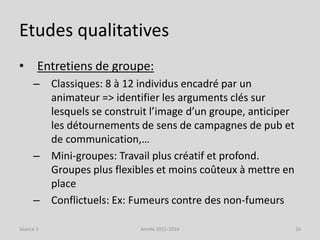 Etudes qualitatives
• Entretiens de groupe:
– Classiques: 8 à 12 individus encadré par un
animateur => identifier les arguments clés sur
lesquels se construit l’image d’un groupe, anticiper
les détournements de sens de campagnes de pub et
de communication,…
– Mini-groupes: Travail plus créatif et profond.
Groupes plus flexibles et moins coûteux à mettre en
place
– Conflictuels: Ex: Fumeurs contre des non-fumeurs
Séance 3 Année 2015-2016 16
 