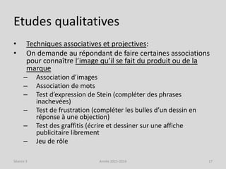Etudes qualitatives
• Techniques associatives et projectives:
• On demande au répondant de faire certaines associations
pour connaître l’image qu’il se fait du produit ou de la
marque
– Association d’images
– Association de mots
– Test d’expression de Stein (compléter des phrases
inachevées)
– Test de frustration (compléter les bulles d’un dessin en
réponse à une objection)
– Test des graffitis (écrire et dessiner sur une affiche
publicitaire librement
– Jeu de rôle
Séance 3 Année 2015-2016 17
 
