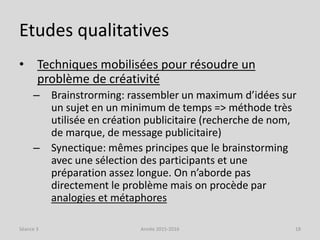 Etudes qualitatives
• Techniques mobilisées pour résoudre un
problème de créativité
– Brainstrorming: rassembler un maximum d’idées sur
un sujet en un minimum de temps => méthode très
utilisée en création publicitaire (recherche de nom,
de marque, de message publicitaire)
– Synectique: mêmes principes que le brainstorming
avec une sélection des participants et une
préparation assez longue. On n’aborde pas
directement le problème mais on procède par
analogies et métaphores
Séance 3 Année 2015-2016 18
 