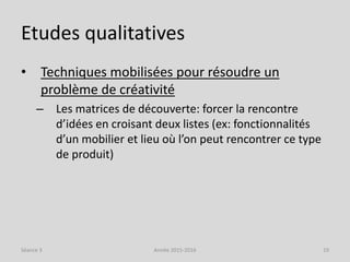 Etudes qualitatives
• Techniques mobilisées pour résoudre un
problème de créativité
– Les matrices de découverte: forcer la rencontre
d’idées en croisant deux listes (ex: fonctionnalités
d’un mobilier et lieu où l’on peut rencontrer ce type
de produit)
Séance 3 Année 2015-2016 19
 