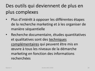 Des outils qui deviennent de plus en
plus complexes
• Plus d’intérêt à opposer les différentes étapes
de la recherche marketing et à les organiser de
manière séquentielle
• Recherche documentaire, études quantitatives
et qualitatives sont des techniques
complémentaires qui peuvent être mis en
œuvre à tous les niveaux de la démarche
marketing en fonction des informations
recherchées
Séance 3 Année 2015-2016 20
 