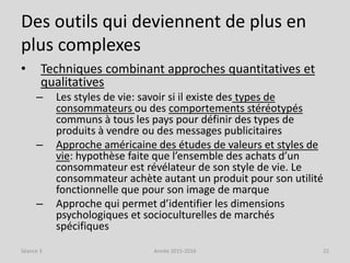 Des outils qui deviennent de plus en
plus complexes
• Techniques combinant approches quantitatives et
qualitatives
– Les styles de vie: savoir si il existe des types de
consommateurs ou des comportements stéréotypés
communs à tous les pays pour définir des types de
produits à vendre ou des messages publicitaires
– Approche américaine des études de valeurs et styles de
vie: hypothèse faite que l’ensemble des achats d’un
consommateur est révélateur de son style de vie. Le
consommateur achète autant un produit pour son utilité
fonctionnelle que pour son image de marque
– Approche qui permet d’identifier les dimensions
psychologiques et socioculturelles de marchés
spécifiques
Séance 3 Année 2015-2016 22
 