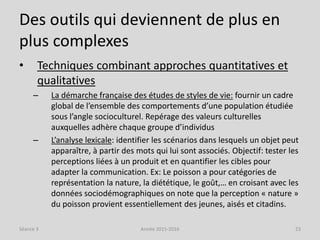 Des outils qui deviennent de plus en
plus complexes
• Techniques combinant approches quantitatives et
qualitatives
– La démarche française des études de styles de vie: fournir un cadre
global de l’ensemble des comportements d’une population étudiée
sous l’angle socioculturel. Repérage des valeurs culturelles
auxquelles adhère chaque groupe d’individus
– L’analyse lexicale: identifier les scénarios dans lesquels un objet peut
apparaître, à partir des mots qui lui sont associés. Objectif: tester les
perceptions liées à un produit et en quantifier les cibles pour
adapter la communication. Ex: Le poisson a pour catégories de
représentation la nature, la diététique, le goût,… en croisant avec les
données sociodémographiques on note que la perception « nature »
du poisson provient essentiellement des jeunes, aisés et citadins.
Séance 3 Année 2015-2016 23
 