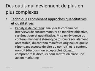 Des outils qui deviennent de plus en
plus complexes
• Techniques combinant approches quantitatives
et qualitatives
– L’analyse de contenu: analyser le contenu des
interviews de consommateurs de manière objective,
systématique et quantitative. Mise en évidence du
contenu manifesté stéréotypé (discours socialement
acceptable) du contenu manifesté original (ce que le
répondant accepte de dire du non-dit) et le contenu
non-dit (discours non acceptable). Objectif:
comprendre le discours pour mettre en place une
action marketing
Séance 3 Année 2015-2016 24
 