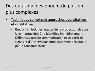 Des outils qui deviennent de plus en
plus complexes
• Techniques combinant approches quantitatives
et qualitatives
– Etudes sémiotiques: études de la production de sens.
Une marque doit être identifiée immédiatement.
Définir ses axes de communication et se doter de
signes et d’une stylique immédiatement décodable
par le consommateur
Séance 3 Année 2015-2016 26
 